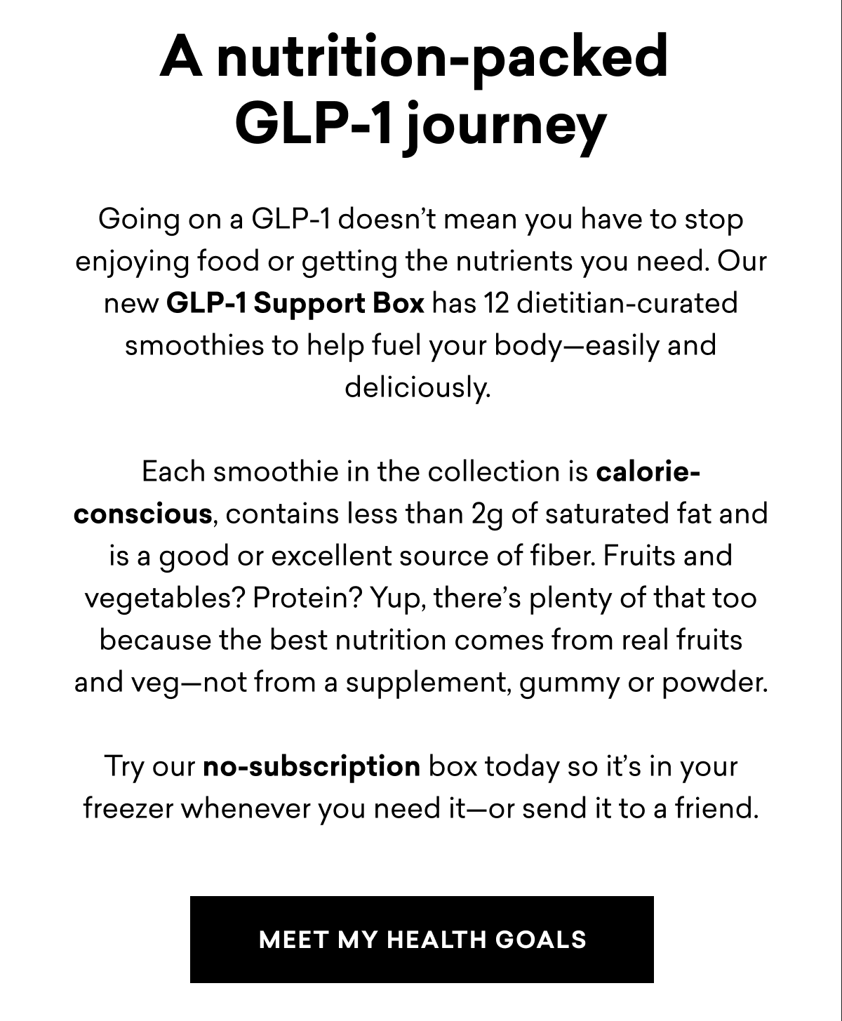 Going on a GLP-1 doesn’t mean you have to stop enjoying food or getting the nutrients you need. Our new GLP-1 Support Box has 12 dietitian-curated smoothies to help fuel your body—easily and deliciously.&nbsp;  Each smoothie in the collection is calorie-conscious, contains less than 2g of saturated fat and is a good or excellent source of fiber. Fruits and vegetables? Protein? Yup, there’s plenty of that too because the best nutrition comes from real fruits and veg—not from a supplement, gummy or powder.  Try our no-subscription box today so it’s in your freezer whenever you need it—or send it to a friend.