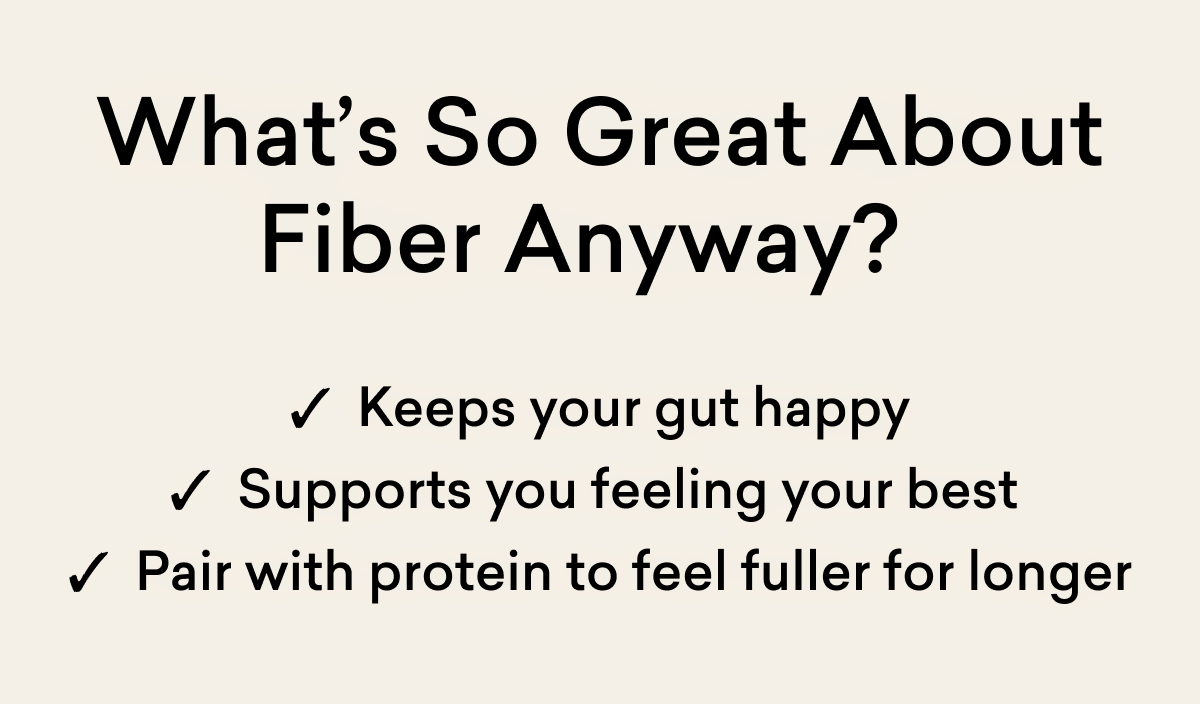 What’s So Great About Fiber Anyway?&nbsp;✓  Keeps your gut happy ✓  Supports you feeling your best&nbsp; ✓  Pair with protein to feel fuller for longer