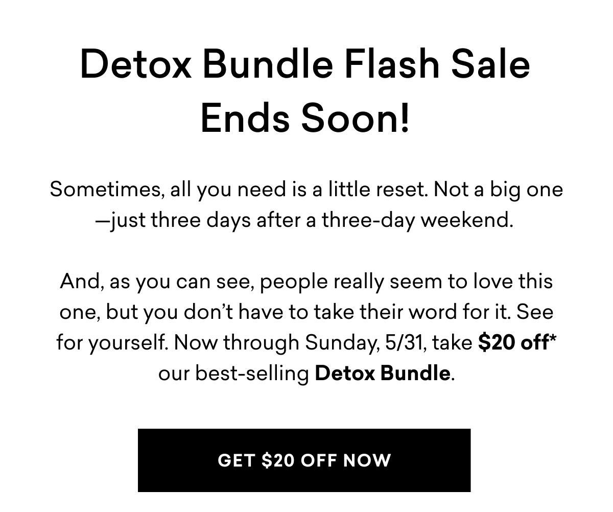 Detox Bundle Flash Sale Ends Soon! Sometimes, all you need is a little reset. Not a big one—just three days after a three-day weekend.&nbsp;And, as you can see, people really seem to love this one, but you don’t have to take their word for it. See for yourself. Now through Sunday, 5/31, take $20 off* our best-selling Detox Bundle. | GET $20 OFF NOW