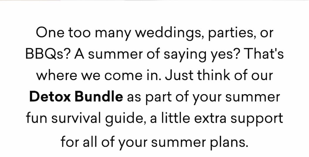 One too many weddings, parties, or BBQs? A summer of saying yes? That's where we come in. Just think of our Detox Bundle as part of your summer fun survival guide, a little extra support for all of your summer plans.