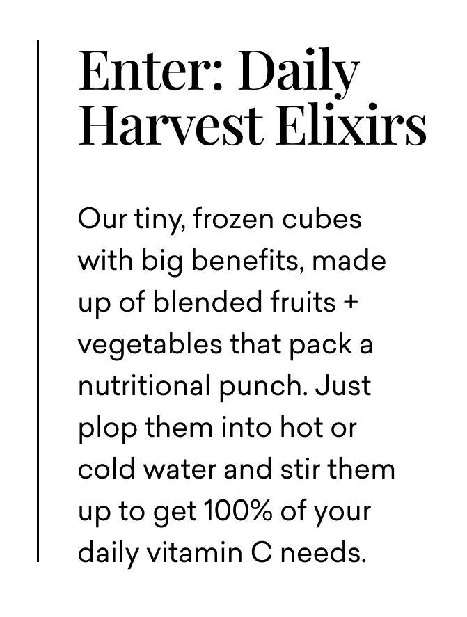Enter: Daily Harvest Elixirs | Our tiny, frozen cubes with big benefits, made up of blended fruits + vegetables that pack a nutritional punch. Just plop them into hot or cold water and stir them up to get 100% of your daily vitamin C needs.