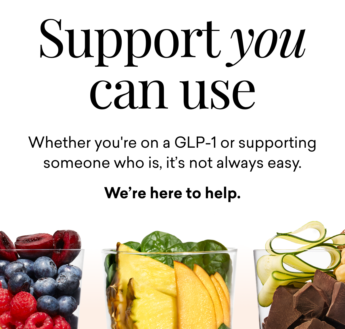 Support you can use. Whether you're on a GLP-1 or supporting someone who is, it’s not always easy.  We’re here to help.