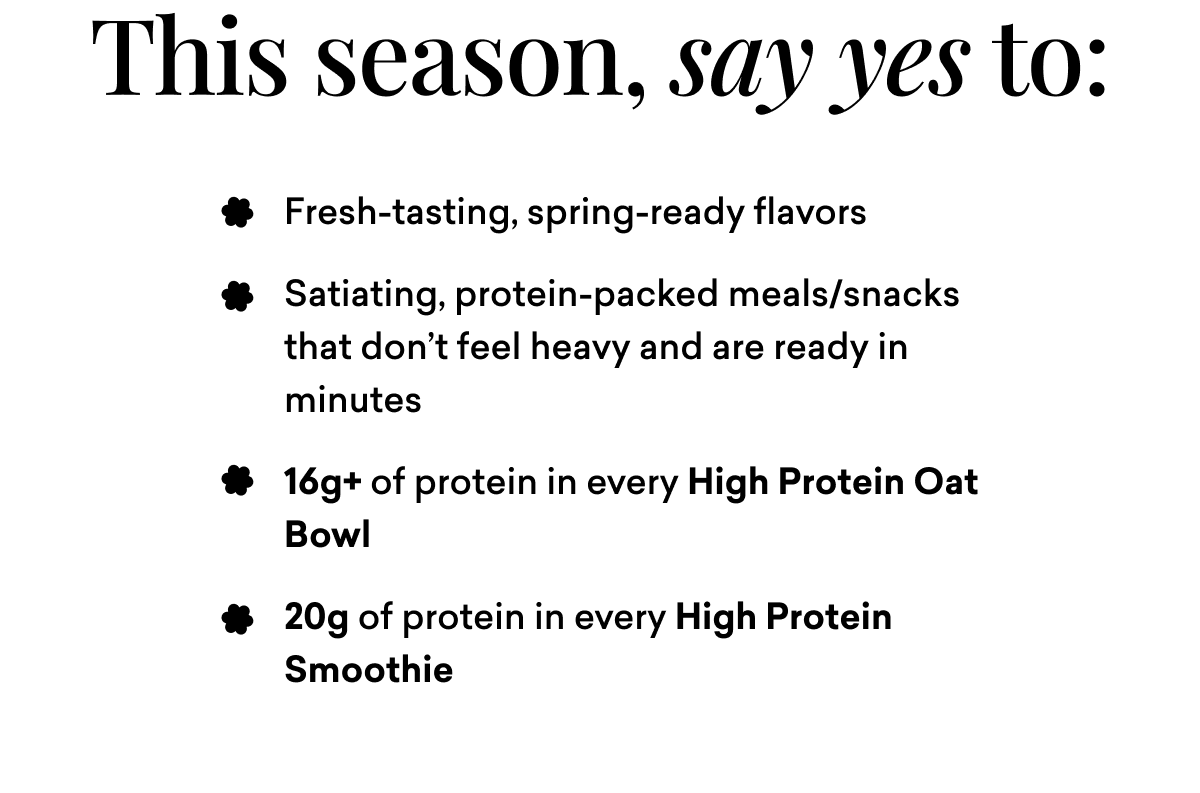 This season, say yes to: Fresh-tasting, spring-ready flavors Satiating, protein-packed meals/snacks that don’t feel heavy and are ready in minutes 16g+ of protein in every High Protein Oat Bowl 20g of protein in every High Protein Smoothie