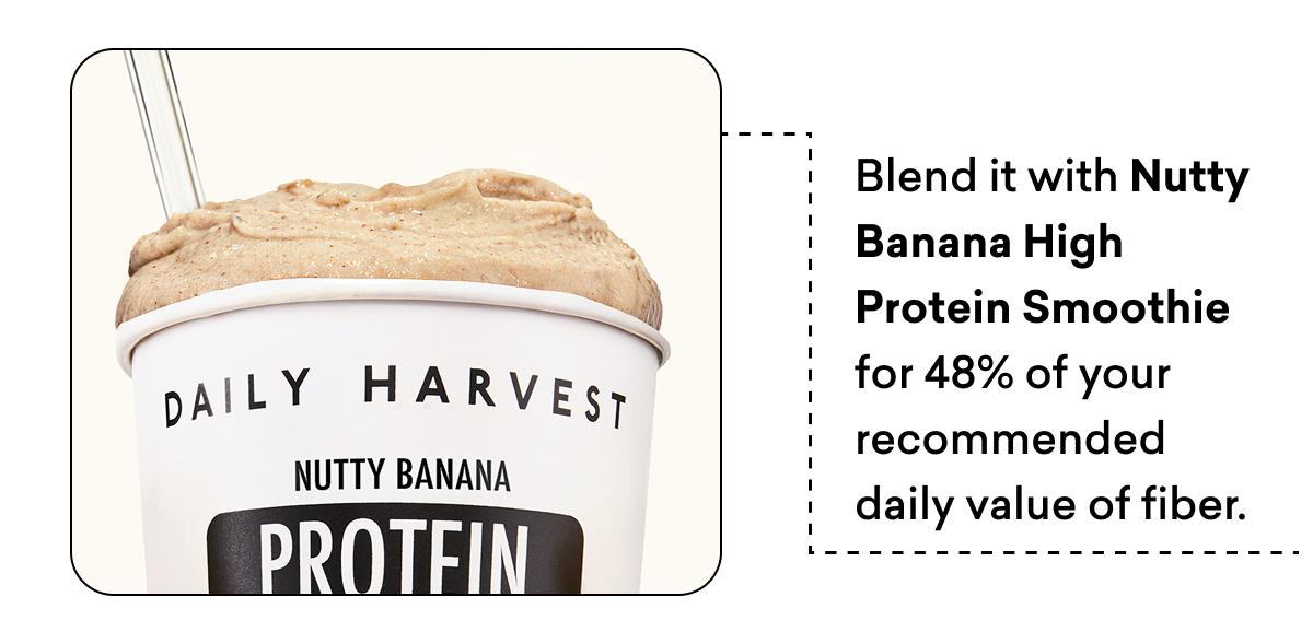 Blend it with Nutty Banana High Protein Smoothie for 48% of your recommended daily value of fiber.