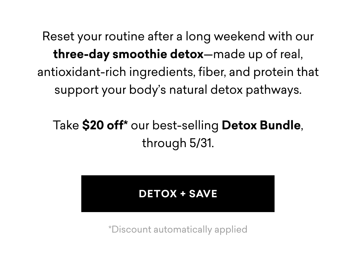 Reset your routine after a long weekend with our three-day smoothie detox—made up of real, antioxidant-rich ingredients, fiber, and protein that support your body’s natural detox pathways. Take $20 off* our best-selling Detox Bundle, through 5/31. | DETOX + SAVE