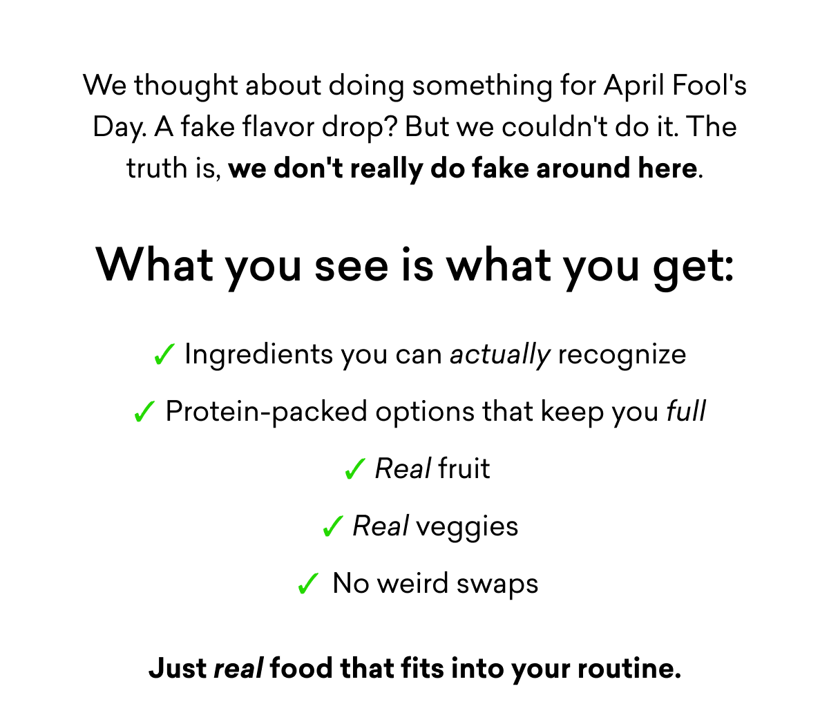 We thought about doing something for April Fool's Day. A fake flavor drop? But we couldn't do it. The truth is, we don't really do fake around here. | What you see is what you get: Ingredients you can actually recognize Protein-packed options that keep you full Real fruit&nbsp; Real veggies No weird swaps Just real food that fits into your routine.