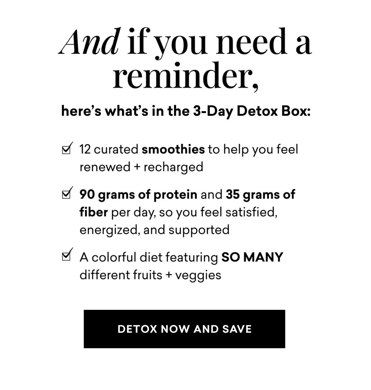 And if you need a reminder, here's what's in the 3-Day Detox Box: 12 curated smoothies to help you feel renewed + recharged, 90 grams of protein and 35 grams of fiber per day, so you feel satisfied, energized, and supported, a colorful diet featuring SO MANY different fruits + veggies | DETOX NOW AND SAVE 