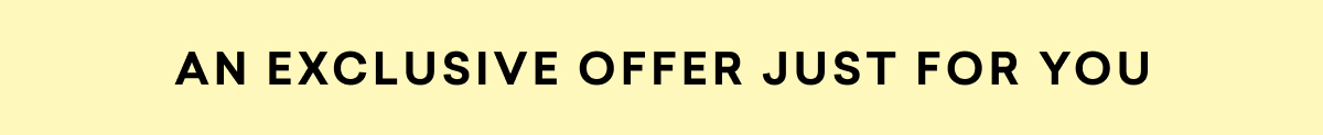 AN EXCLUSIVE OFFER JUST FOR YOU