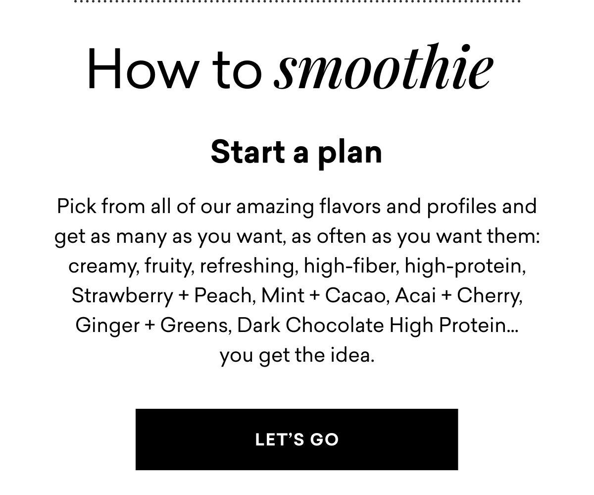 How to smoothie Start a plan Pick from all of our amazing flavors and profiles and get as many as you want, as often as you want them: creamy, fruity, refreshing, high-fiber, high-protein, Strawberry + Peach, Mint + Cacao, Acai + Cherry, Ginger + Greens, Dark Chocolate High Protein... you get the idea. | LET'S GO