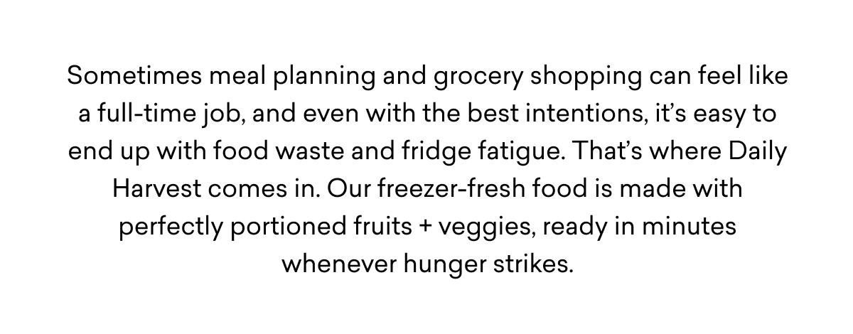 Sometimes meal planning and grocery shopping can feel like a full-time job, and even with the best intentions, it’s easy to end up with food waste and fridge fatigue. That’s where Daily Harvest comes in. Our freezer-fresh food is made with perfectly portioned fruits + veggies, ready in minutes whenever hunger strikes. Sometimes meal planning and grocery shopping can feel like a full-time job, and even with the best intentions, it’s easy to end up with food waste and fridge fatigue. That’s where Daily Harvest comes in. Our freezer-fresh food is made with perfectly portioned fruits + veggies, ready in minutes whenever hunger strikes.