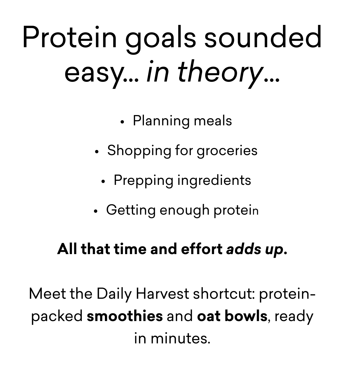 Protein goals sounded easy... in theory...Planning meals Shopping for groceries Prepping ingredients Getting enough protein  All that time and effort adds up.  Meet the Daily Harvest shortcut: protein-packed smoothies and oat bowls, ready in minutes.