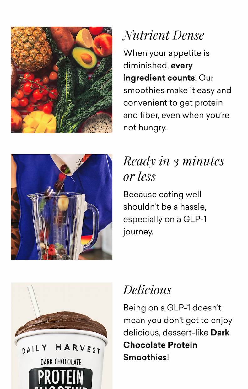 Nutrient Dense  When your appetite is diminished, every ingredient counts. Our smoothies make it easy and convenient to get protein and fiber, even when you’re not hungry. Ready in 3 minutes or less  Because eating well shouldn’t be a hassle, especially on a GLP-1 journey. Delicious  Being on a GLP-1 doesn't mean you don't get to enjoy delicious, dessert-like Dark Chocolate Protein Smoothies!