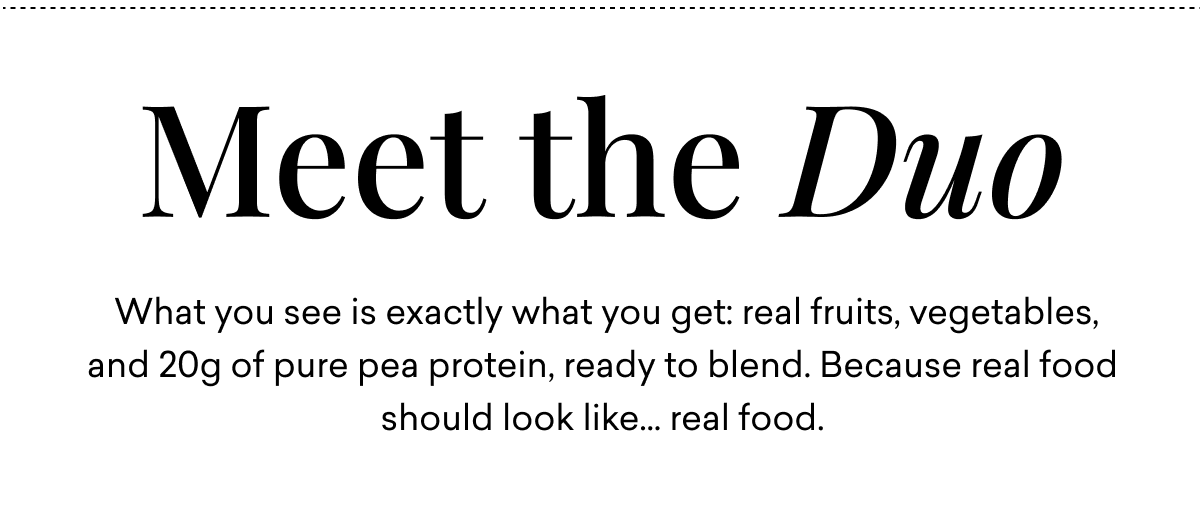 Meet the duo. What you see is exactly what you get: real fruits, vegetables, and 20g of pure pea protein, ready to blend. Because real food should look like... real food. Meet the duo. What you see is exactly what you get: real fruits, vegetables, and 20g of pure pea protein, ready to blend. Because real food should look like... real food.