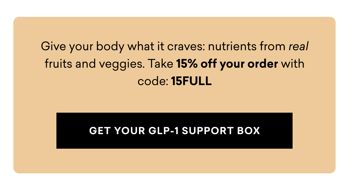 Give your body what it craves: nutrients from real fruits and veggies. Take 15% off your order | GET YOUR GLP-1 SUPPORT BOX