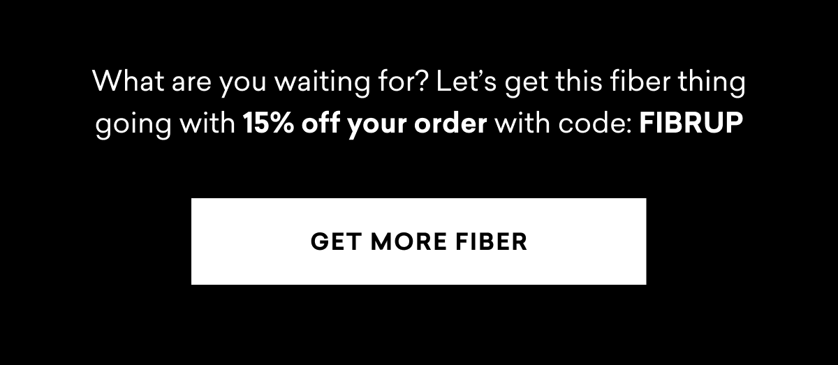 What are you waiting for? Let’s get this fiber thing going with 15% off your order