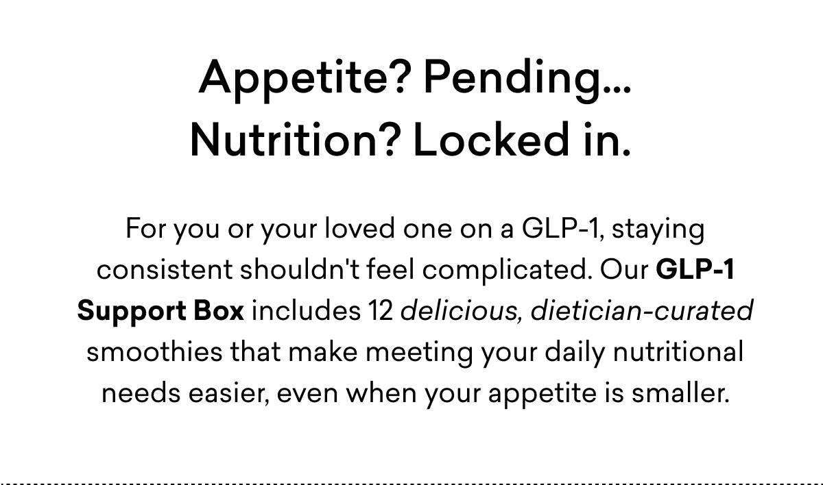 Appetite? Pending...Nutrition? Locked in. | For you or your loved one on a GLP-1, staying consistent shouldn't feel complicated. Our GLP-1 Support Box includes 12 delicious, dietician-curated smoothies that make meeting your daily nutritional needs easier, even when your appetite is smaller.