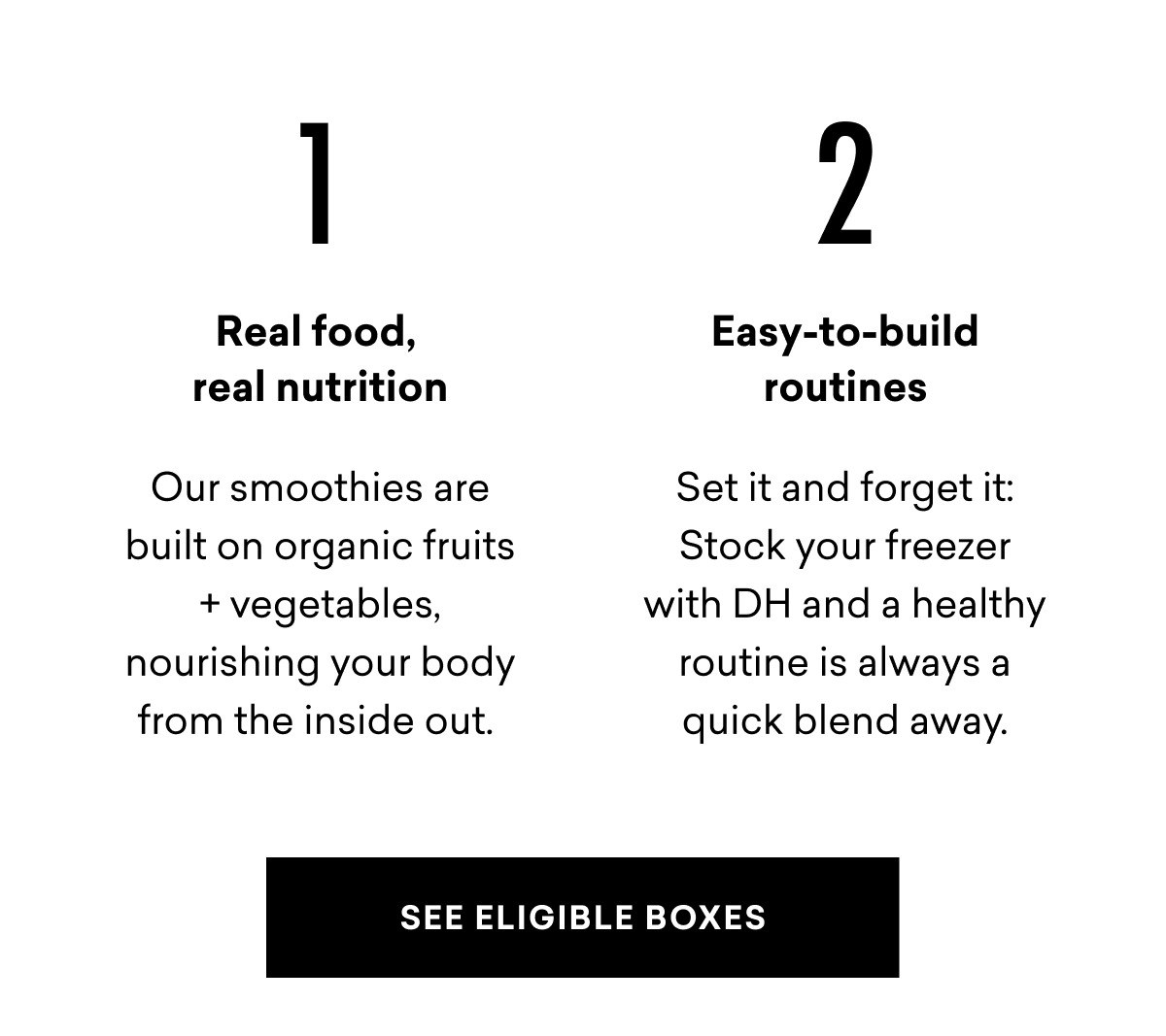 1 Real food, real nutrition Our smoothies are built on organic fruits + vegetables, nourishing your body from the inside out. 2 Easy-to-build routines Set it and forget it: Stock your freezer with DH and a healthy routine is always a quick blend away. SEE ELIGIBLE BOXES