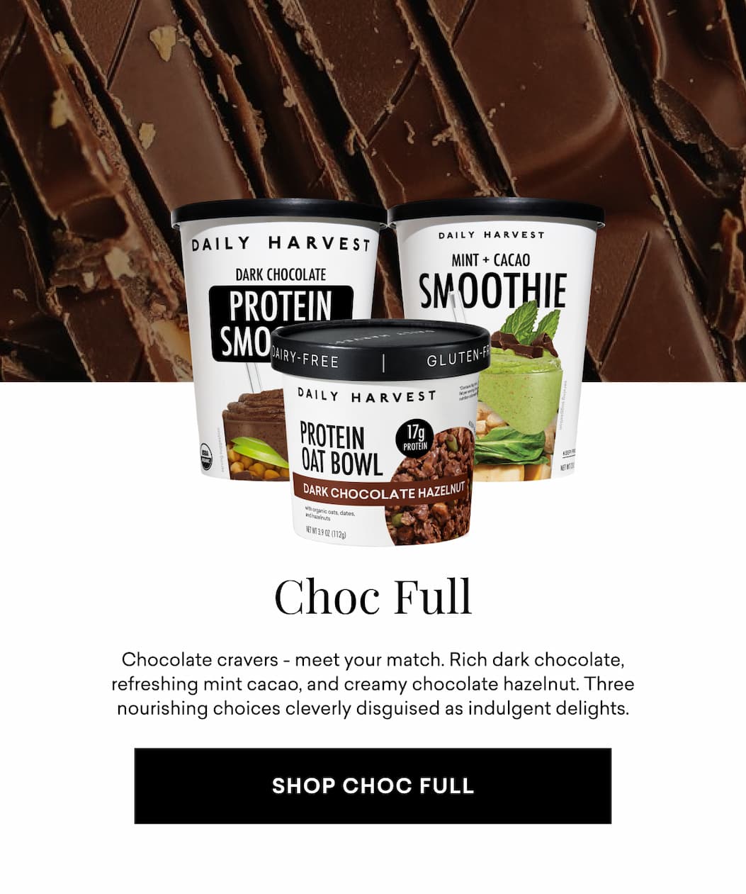 Choc Full: Chocolate cravers - meet your match. Rich dark chocolate, refreshing mint cacao, and creamy chocolate hazelnut. Three nourishing choices cleverly disguised as indulgent delights.