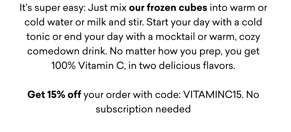 It’s super easy: Just mix our frozen cubes into warm or cold water or milk and stir. Start your day with a cold tonic or end your day with a mocktail or warm, cozy comedown drink. No matter how you prep, you get 100% Vitamin C, in two delicious flavors.