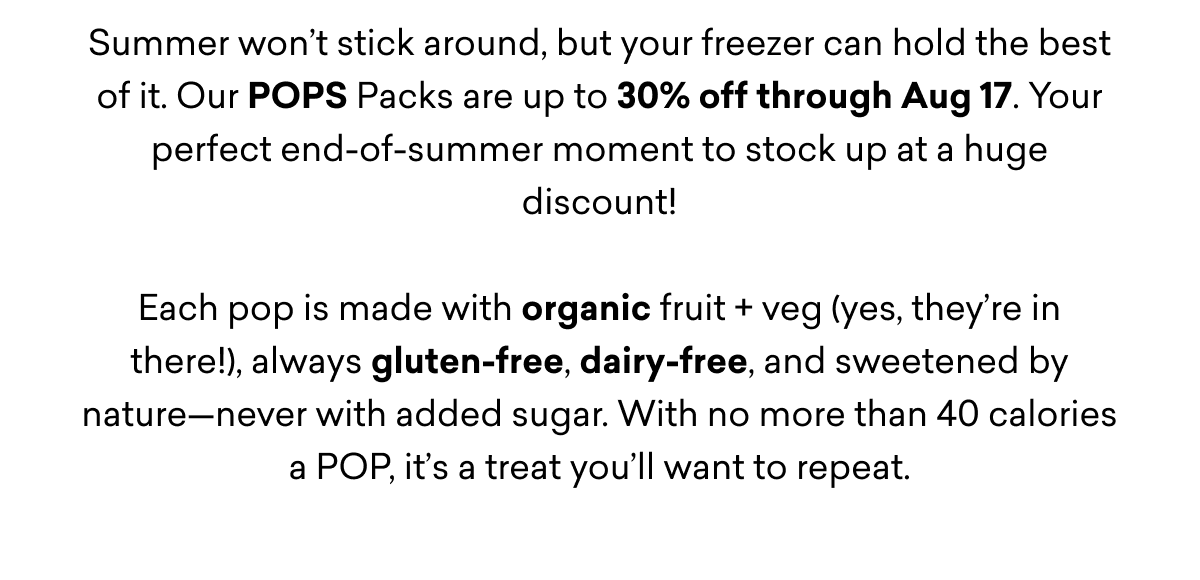 Summer won’t stick around, but your freezer can hold the best of it. Our POPS Packs are up to 30% off through Aug 17. Your perfect end-of-summer moment to stock up at a huge discount!  Each pop is made with organic fruit + veg (yes, they’re in there!), always gluten-free, dairy-free, and sweetened by nature—never with added sugar. With no more than 40 calories a POP, it’s a treat you’ll want to repeat. Summer won’t stick around, but your freezer can hold the best of it. Our POPS Packs are up to 30% off through Aug 17. Your perfect end-of-summer moment to stock up at a huge discount!  Each pop is made with organic fruit + veg (yes, they’re in there!), always gluten-free, dairy-free, and sweetened by nature—never with added sugar. With no more than 40 calories a POP, it’s a treat you’ll want to repeat.