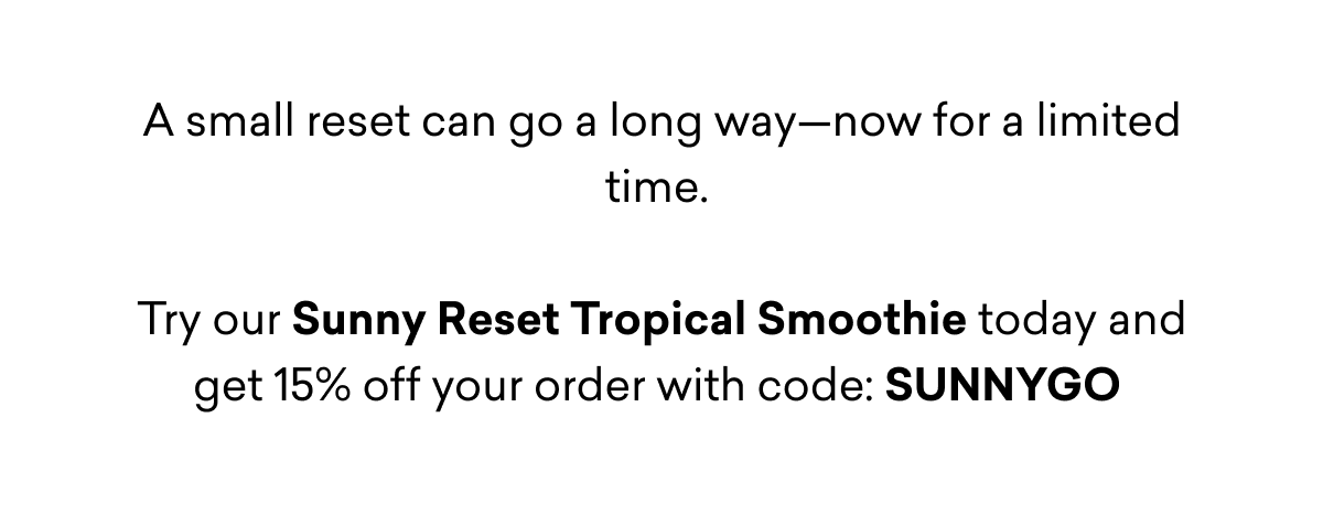 A small reset can go a long way—now for a limited time.   Try our Sunny Reset Tropical Smoothie today and get 15% off your order