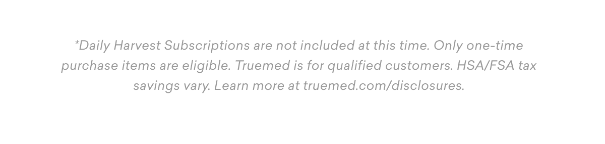 *Daily Harvest Subscriptions are not included at this time. Only one-time purchase items are eligible. Truemed is for qualified customers. HSA/FSA tax savings vary. Learn more at&nbsp;truemed.com/disclosures.