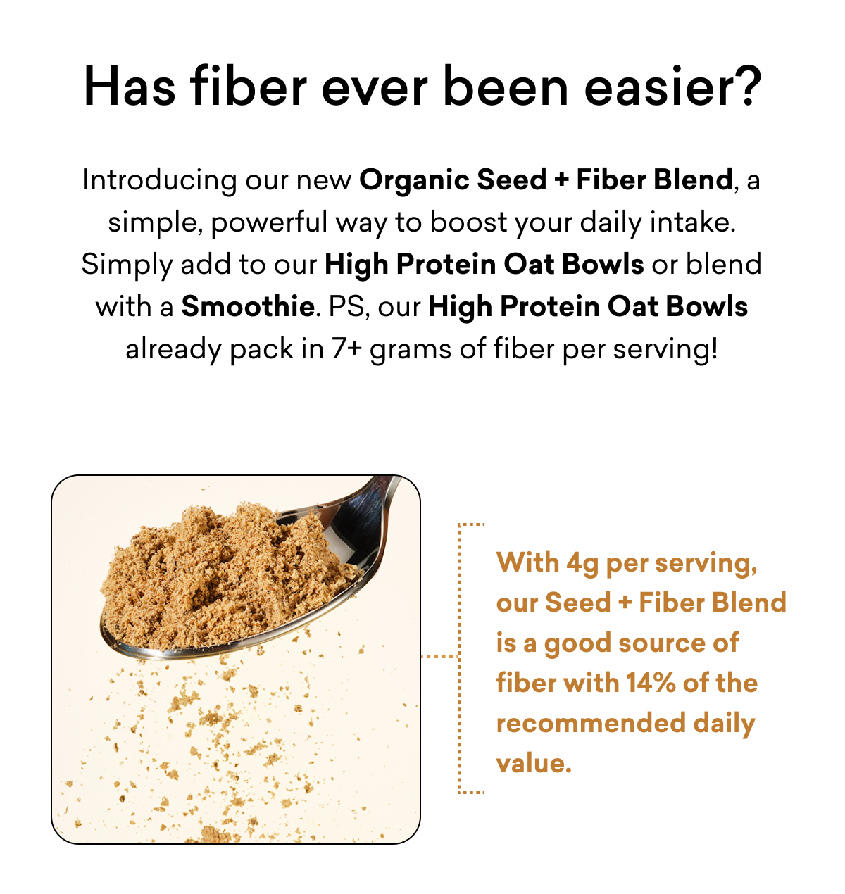 Has fiber ever been easier? Introducing our new&nbsp;Organic Seed + Fiber Blend,&nbsp;a simple, powerful way to boost your daily intake. Simply add to our High Protein Oat Bowls or blend with a Smoothie. PS, our High Protein Oat Bowls already pack in 7+ grams of fiber per serving!