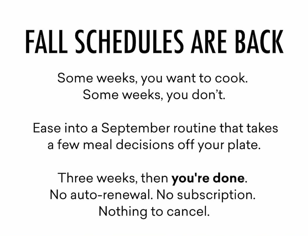 Fall Schedules Are Back | Some weeks, you want to cook.  Some weeks, you don’t.   Ease into a September routine that takes a few meal decisions off your plate.  Three weeks, then you're done.  No auto-renewal. No subscription.  Nothing to cancel.