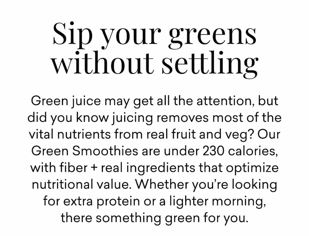 Sip your greens without settling | Green juice may get all the attention, but did you know juicing removes most of the vital nutrients from real fruit and veg? Our Green Smoothies are under 230 calories, with fiber + real ingredients that optimize nutritional value. Whether you’re looking for extra protein or a lighter morning, there something green for you.