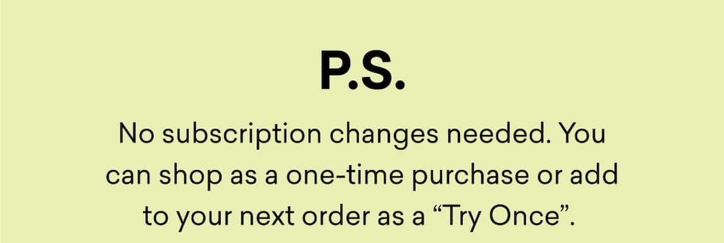 No subscription changes needed. You can shop as a one-time purchase or add to your next order as a “Try Once”.&nbsp;