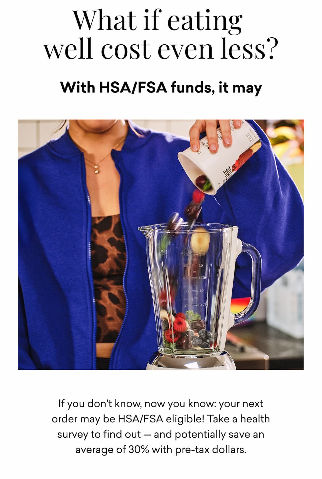 What if eating well cost even less? With HSA/FSA funds, it may. If you don't know, now you know: your next order may be HSA/FSA eligible! Take a health survey to find out — and potentially save an average of 30% with pre-tax dollars.