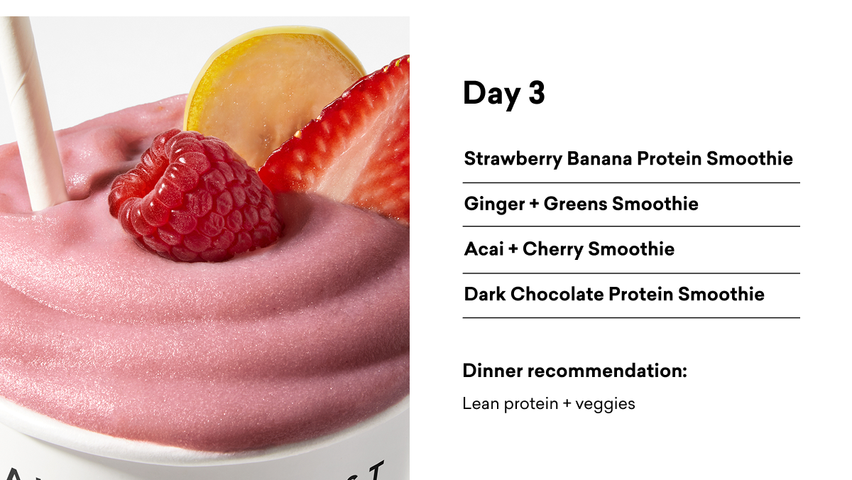 Day 3 Strawberry Banana Protein Smoothie Ginger + Greens Smoothie Acai + Cherry Smoothie Dark Chocolate Protein Smoothie Dinner recommendation: Lean protein + veggies
