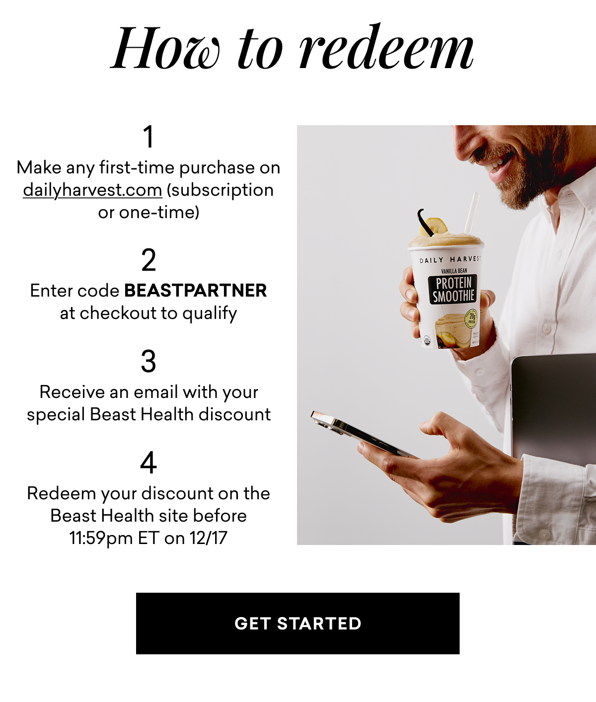 How to redeem | 1 Make any first-time purchase on dailyharvest.com (subscription or one-time) | 2 Enter code BEASTPARTNER at checkout to qualify | 3 Receive an email with your special Beast Health discount | 4 Redeem your discount on the Beast Health site before 11:59pm ET on 12/17 | GET STARTED