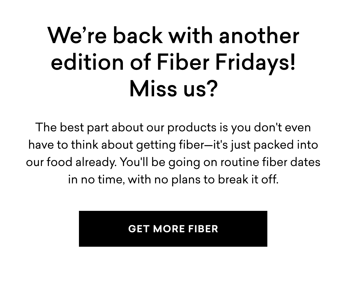We’re back with another edition of Fiber Fridays! Miss us? The best part about our products is you don't even have to think about getting fiber—it's just packed into our food already. You'll be going on routine fiber dates in no time, with no plans to break it off. | GET MORE FIBER