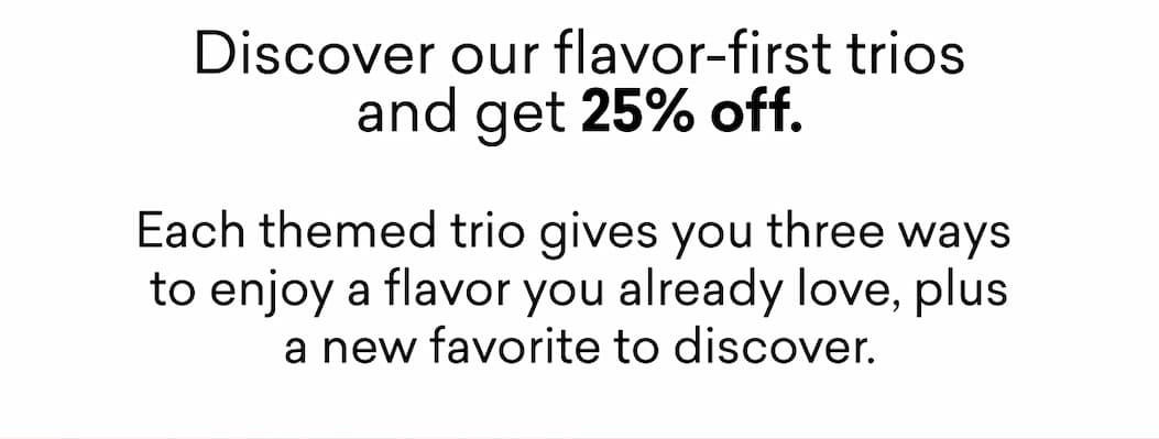 Discover our flavor-first trios and get 25% off.  Each themed trio gives you three ways  to enjoy a flavor you already love, plus a new favorite to discover.