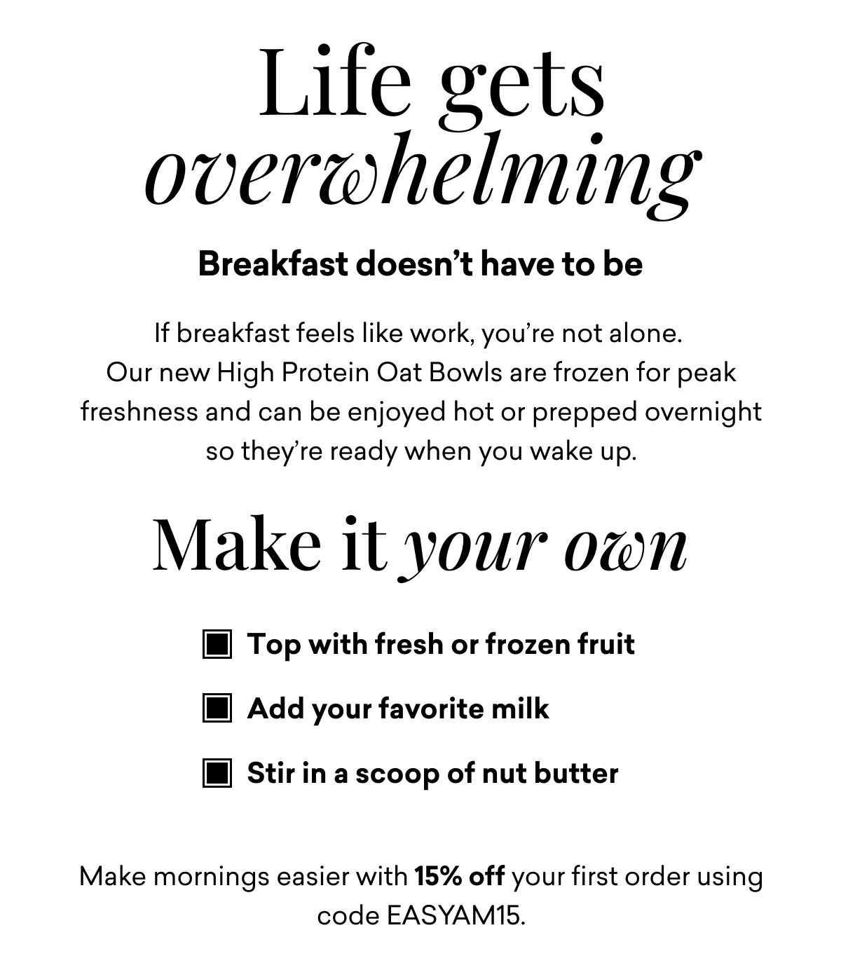 Life gets overwhelming Breakfast doesn’t have to be If breakfast feels like work, you’re not alone.  Our new High Protein Oat Bowls are frozen for peak freshness and can be enjoyed hot or prepped overnight so they’re ready when you wake up.