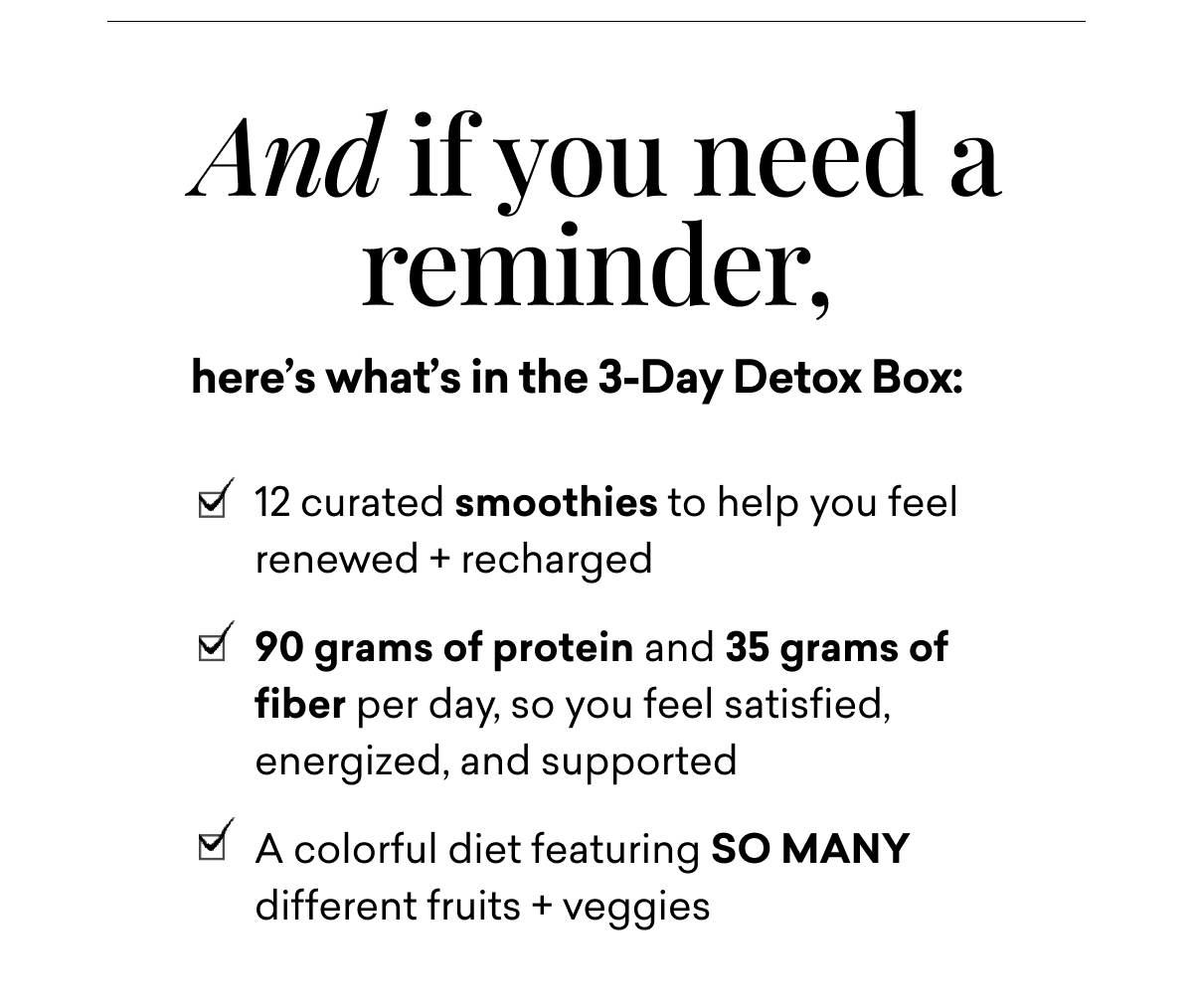 And if you need a reminder, here’s what’s in the 3-Day Detox Box: 12 curated smoothies to help you feel renewed + recharged 90 grams of protein and 35 grams of fiber per day, so you feel satisfied, energized, and supported A colorful diet featuring SO MANY different fruits + veggies&nbsp;