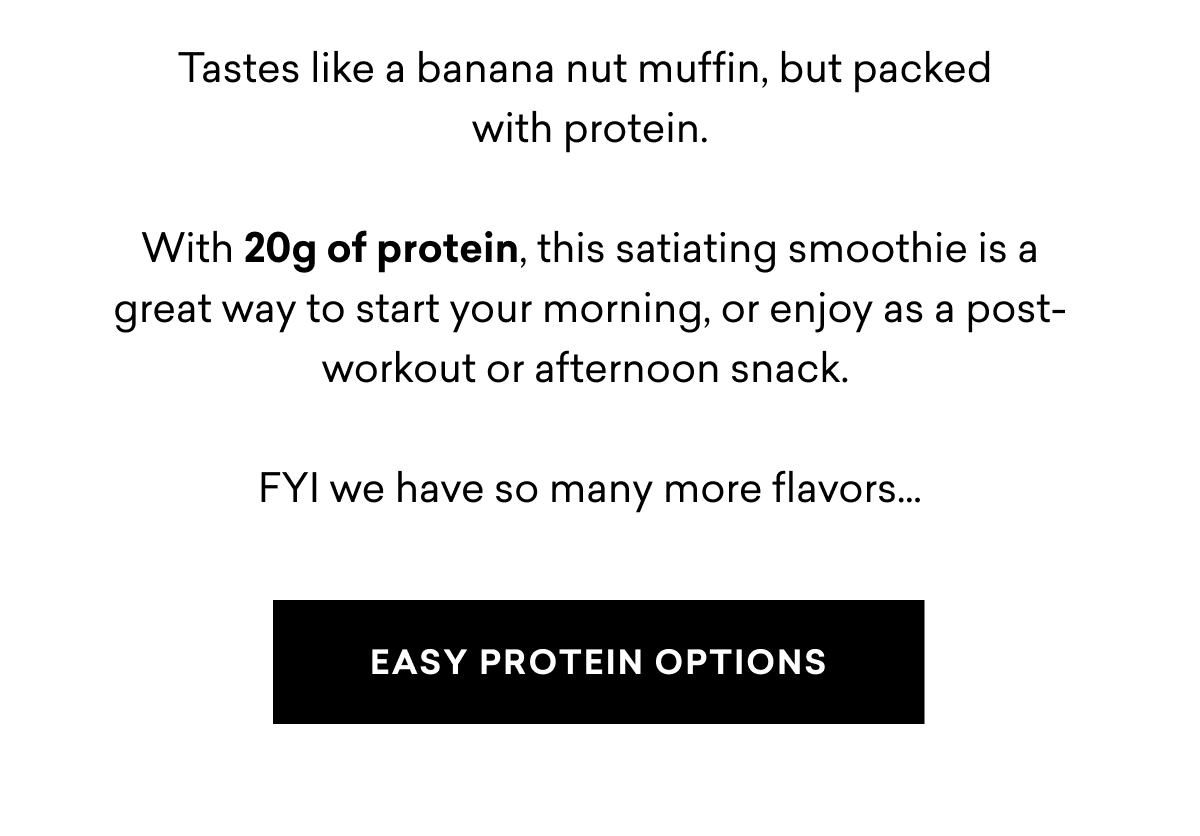 Tastes like a banana nut muffin, but packed with protein. With 20g of protein, this satiating smoothie is a great way to start your morning, or enjoy as a post-workout or afternoon snack.&nbsp;FYI we have so many more flavors…