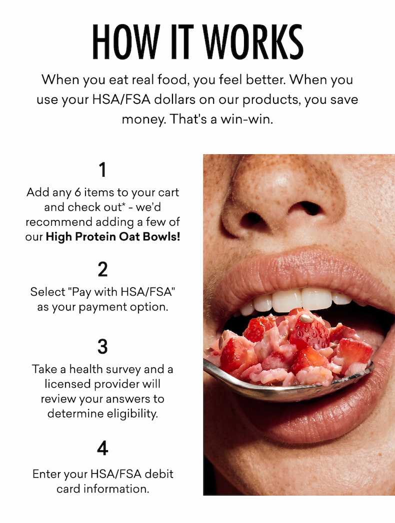 How it works: When you eat real food, you feel better. When you use your HSA/FSA dollars on our products, you save money. That's a win-win. | Add any 6 items to your cart and check out* - we’d recommend adding a few of our High Protein Oat Bowls! Select "Pay with HSA/FSA" as your payment option. Take a health survey and a licensed provider will review your answers to determine eligibility. Enter your HSA/FSA debit card information.  
