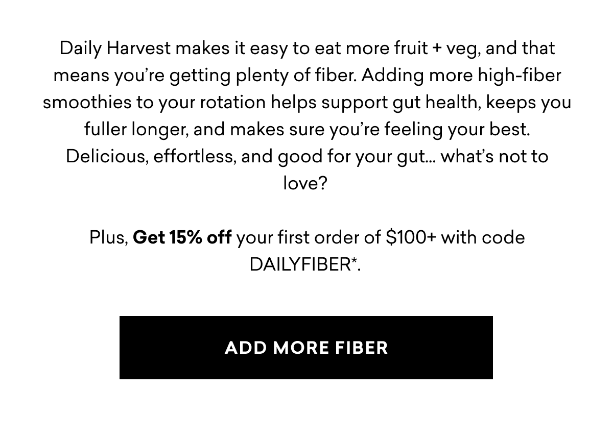Daily Harvest makes it easy to eat more fruit + veg, and that means you’re getting plenty of fiber. Adding more high-fiber smoothies to your rotation helps support gut health, keeps you fuller longer, and makes sure you’re feeling your best. Delicious, effortless, and good for your gut… what’s not to love? Plus, Get 15% off your first order of $100+ with code DAILYFIBER*. | ADD MORE FIBER Daily Harvest makes it easy to eat more fruit + veg, and that means you’re getting plenty of fiber. Adding more high-fiber smoothies to your rotation helps support gut health, keeps you fuller longer, and makes sure you’re feeling your best. Delicious, effortless, and good for your gut… what’s not to love? Plus, Get 15% off your first order of $100+ with code DAILYFIBER*. | ADD MORE FIBER