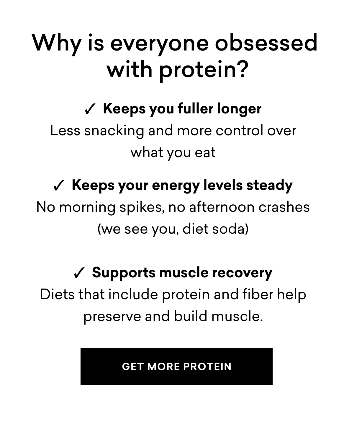 Why is everyone obsessed with protein?  ✓  Keeps you fuller longer Less snacking and more control over what you eat  ✓  Keeps your energy levels steady No morning spikes, no afternoon crashes (we see you, diet soda)  ✓  Supports muscle recovery Diets that include protein and fiber help preserve and build muscle.
