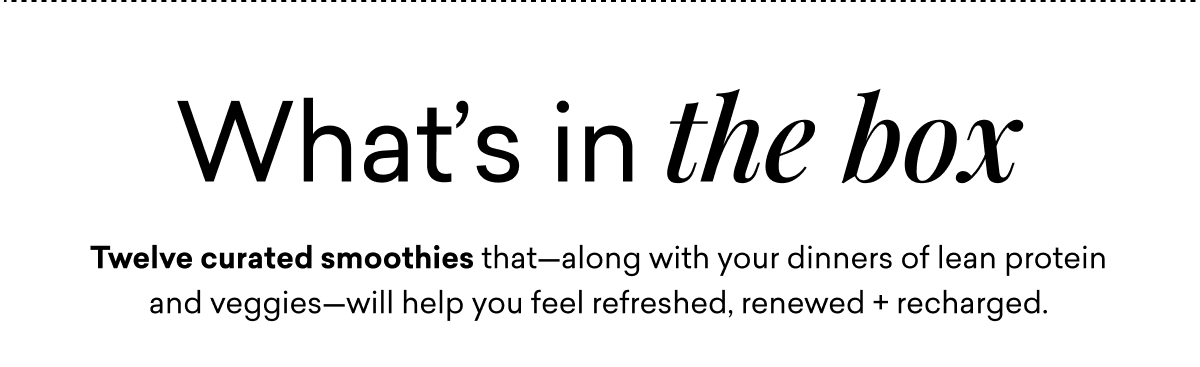 What’s in the box: Twelve curated smoothies that—along with your dinners of lean protein and veggies—will help you feel refreshed, renewed + recharged.