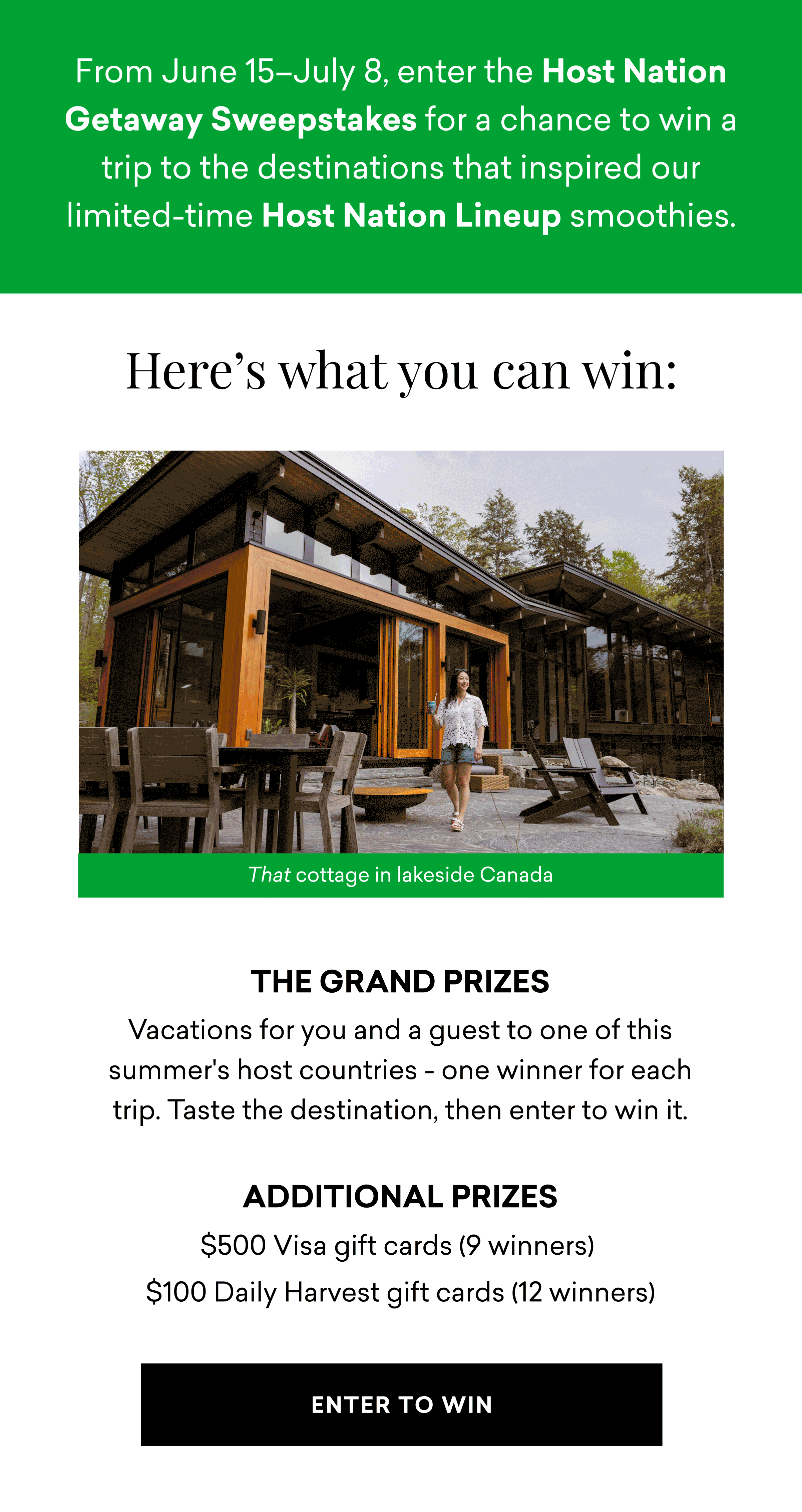 From June 15–July 8, enter the Host Nation Getaway Sweepstakes for a chance to win a trip to the destinations that inspired our limited-time Host Nation Lineup smoothies. Here's what you can win: THE GRAND PRIZES Vacations for you and a guest to one of this summer's host countries - one winner for each trip. Taste the destination, then enter to win it.  Additional Prizes $500 Visa gift cards (9 winners)&nbsp; $100 Daily Harvest gift cards (12 winners)