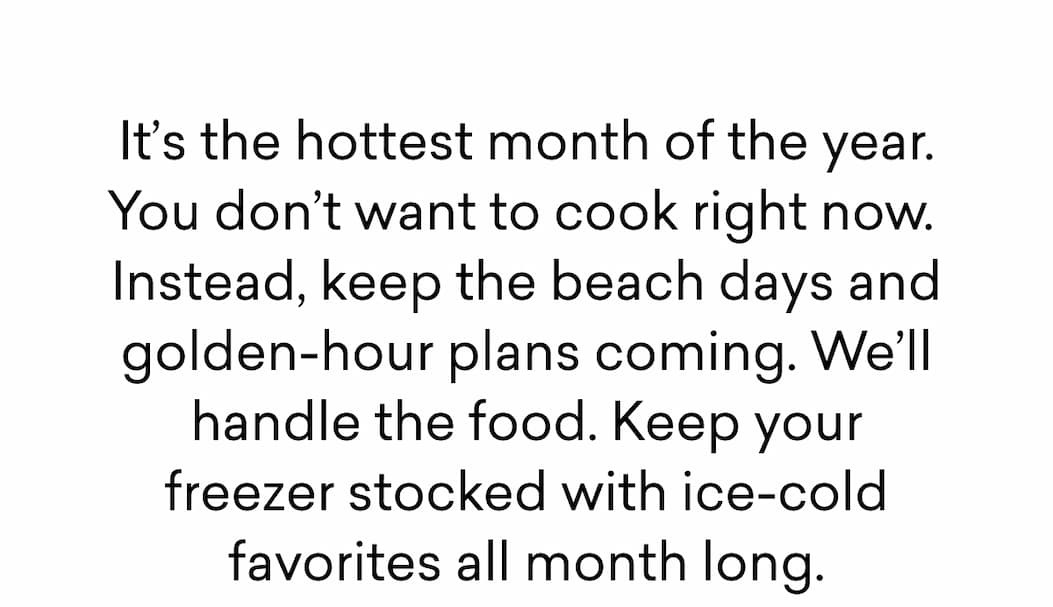 It’s the hottest month of the year. You don’t want to cook right now.  Instead, keep the beach days and golden-hour plans coming. We’ll handle the food. Keep your freezer stocked with ice-cold favorites all month long.