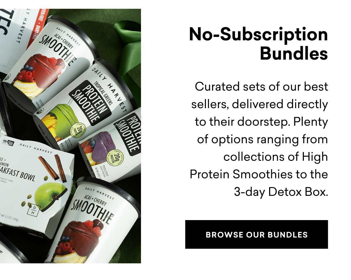No-Subscription Bundles: Curated sets of our best sellers, delivered directly to their doorstep. Plenty of options ranging from collections of High Protein Smoothies to the 3-day Detox Box. BROWSE OUR BUNDLES