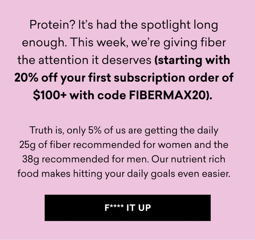 Protein? It’s had the spotlight long enough. This week, we’re giving fiber the attention it deserves (starting with 20% off your first subscription order of $100+ with code FIBERMAX20).&nbsp;  Truth is, only 5% of us are getting the daily 25g of fiber recommended for women and the 38g recommended for men. Our nutrient rich food makes hitting your daily goals even easier.