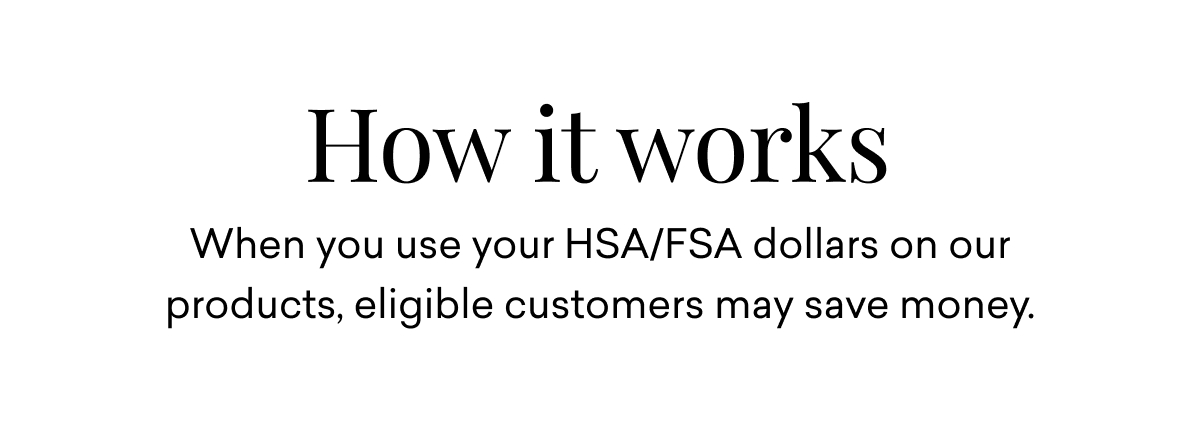 How it works: When you use your HSA/FSA dollars on our products, eligible customers may save money.