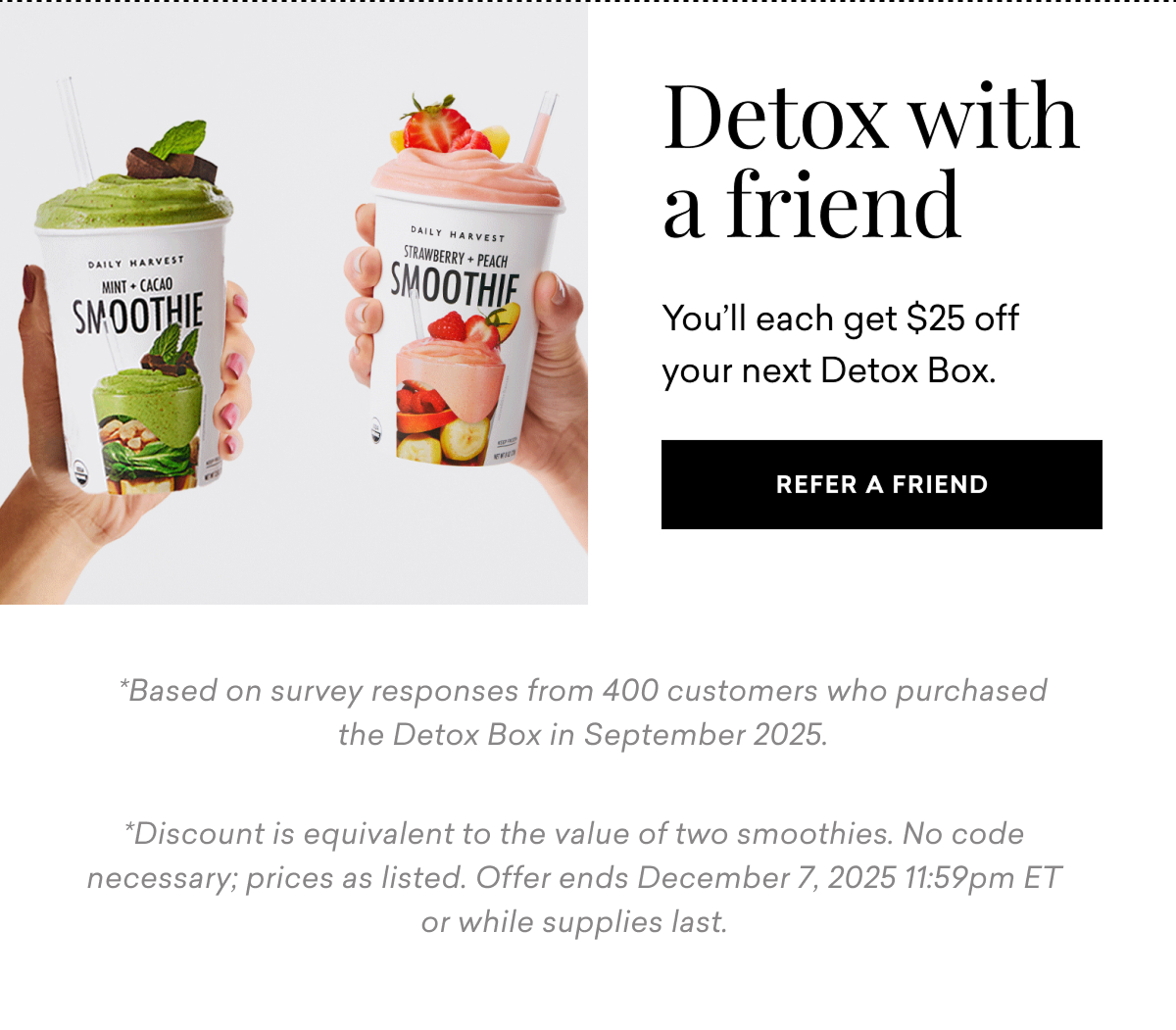 Detox with a friend You’ll each get $25 off your next Detox Box. REFER A FRIEND Based on survey responses from 400 customers who purchased the Detox Box in September 2025. Discount is equivalent to the value of two smoothies. No code necessary; prices as listed. Offer ends December 7, 2025 11:59pm ET or while supplies last.