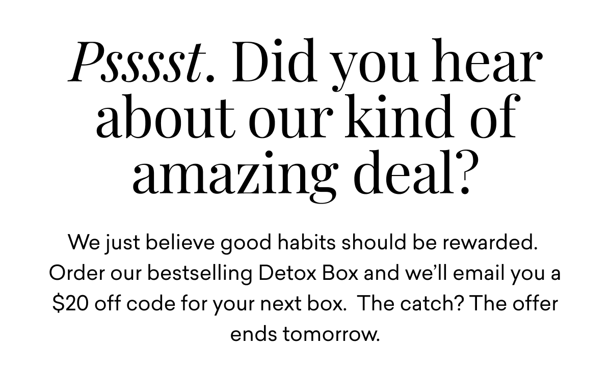 Psssst. Did you hear about our kind of amazing deal? We just believe good habits should be rewarded.&nbsp; Order our bestselling Detox Box and we’ll email you a  $20 off code for your next box. The catch? The offer ends tomorrow.