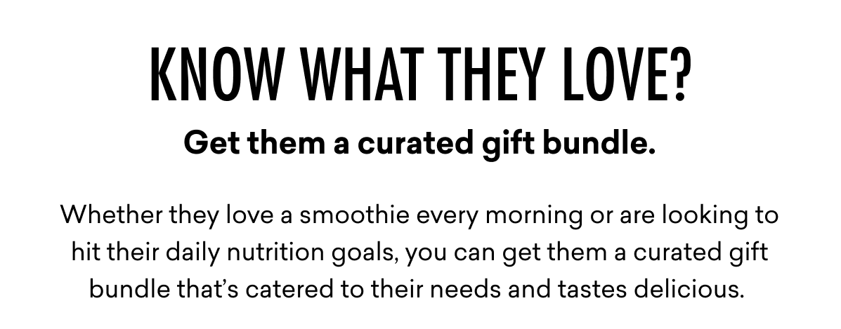 Know what they love? Get them a curated gift bundle. Whether they love a smoothie every morning or are looking to hit their daily nutrition goals, you can get them a curated gift bundle that’s catered to their needs and tastes delicious. 